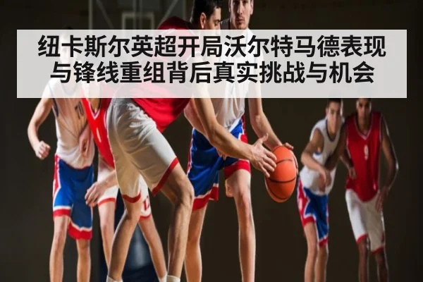 纽卡斯尔英超开局沃尔特马德表现与锋线重组背后真实挑战与机会