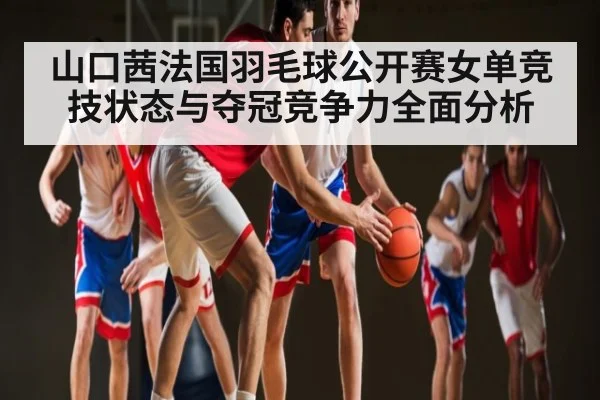 山口茜法国羽毛球公开赛女单竞技状态与夺冠竞争力全面分析