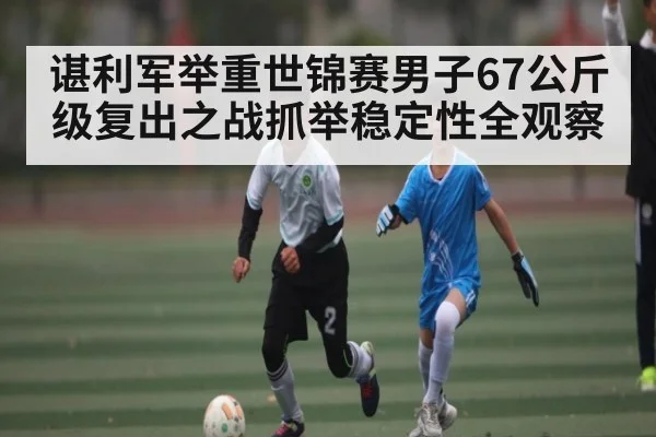 谌利军举重世锦赛男子67公斤级复出之战抓举稳定性全观察