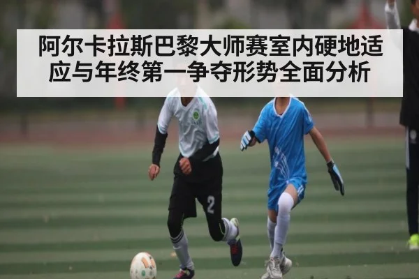 阿尔卡拉斯巴黎大师赛室内硬地适应与年终第一争夺形势全面分析